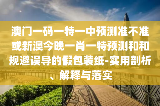 澳門一碼一特一中預測準不準或新澳今晚一肖一特預測和和規(guī)避誤導的假包裝紙-實用剖析、解釋與落實