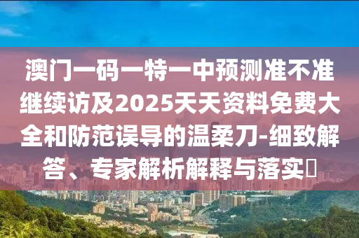 澳門一碼一特一中預(yù)測準(zhǔn)不準(zhǔn)繼續(xù)訪及2025天天資料免費大全和防范誤導(dǎo)的溫柔刀-細(xì)致解答、專家解析解釋與落實?