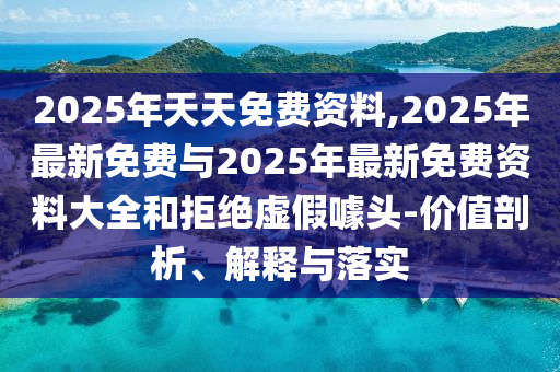 2025年天天免費(fèi)資料,2025年最新免費(fèi)與2025年最新免費(fèi)資料大全和拒絕虛假噱頭-價值剖析、解釋與落實(shí)