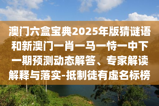 澳門六盒寶典2025年版猜謎語和新澳門一肖一馬一恃一中下一期預(yù)測動態(tài)解答、專家解讀解釋與落實(shí)-抵制徒有虛名標(biāo)榜
