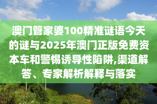 澳門管家婆100精準謎語今天的謎與2025年澳門正版免費資本車和警惕誘導性陷阱,渠道解答、專家解析解釋與落實