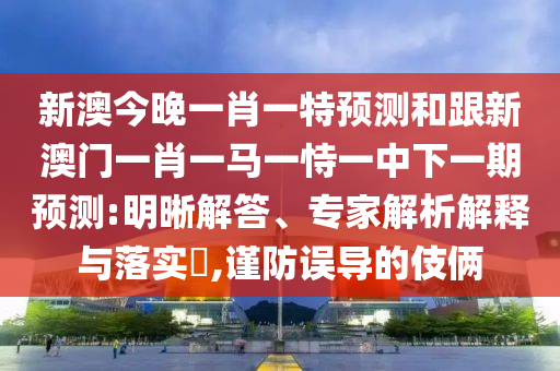 新澳今晚一肖一特預(yù)測(cè)和跟新澳門(mén)一肖一馬一恃一中下一期預(yù)測(cè):明晰解答、專(zhuān)家解析解釋與落實(shí)?,謹(jǐn)防誤導(dǎo)的伎倆