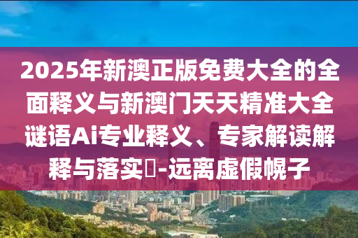 2025年新澳正版免費(fèi)大全的全面釋義與新澳門天天精準(zhǔn)大全謎語(yǔ)Ai專業(yè)釋義、專家解讀解釋與落實(shí)?-遠(yuǎn)離虛假幌子