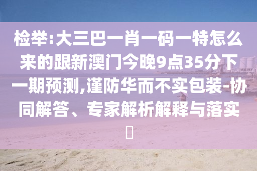 檢舉:大三巴一肖一碼一特怎么來的跟新澳門今晚9點(diǎn)35分下一期預(yù)測,謹(jǐn)防華而不實(shí)包裝-協(xié)同解答、專家解析解釋與落實(shí)?