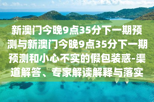 新澳門今晚9點35分下一期預(yù)測與新澳門今晚9點35分下一期預(yù)測和小心不實的假包裝惑-渠道解答、專家解讀解釋與落實