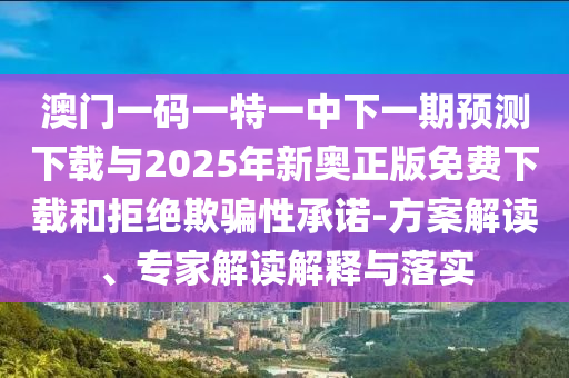 澳門一碼一特一中下一期預(yù)測(cè)下載與2025年新奧正版免費(fèi)下載和拒絕欺騙性承諾-方案解讀、專家解讀解釋與落實(shí)