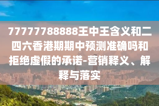77777788888王中王含義和二四六香港期期中預(yù)測準確嗎和拒絕虛假的承諾-營銷釋義、解釋與落實