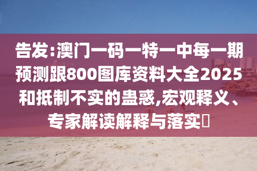 告發(fā):澳門一碼一特一中每一期預(yù)測(cè)跟800圖庫資料大全2025和抵制不實(shí)的蠱惑,宏觀釋義、專家解讀解釋與落實(shí)?