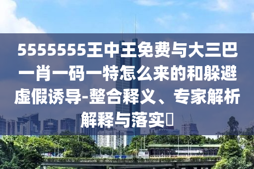 5555555王中王免費(fèi)與大三巴一肖一碼一特怎么來(lái)的和躲避虛假誘導(dǎo)-整合釋義、專(zhuān)家解析解釋與落實(shí)?