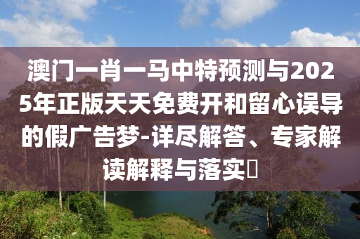 澳門一肖一馬中特預(yù)測與2025年正版天天免費(fèi)開和留心誤導(dǎo)的假廣告夢-詳盡解答、專家解讀解釋與落實(shí)?