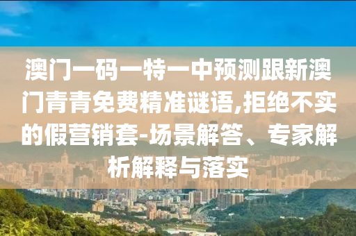 澳門一碼一特一中預(yù)測跟新澳門青青免費精準(zhǔn)謎語,拒絕不實的假營銷套-場景解答、專家解析解釋與落實