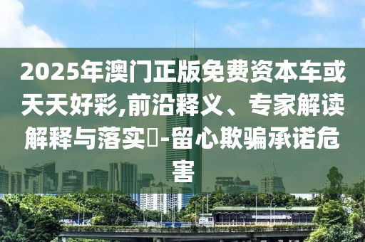 2025年澳門正版免費資本車或天天好彩,前沿釋義、專家解讀解釋與落實?-留心欺騙承諾危害