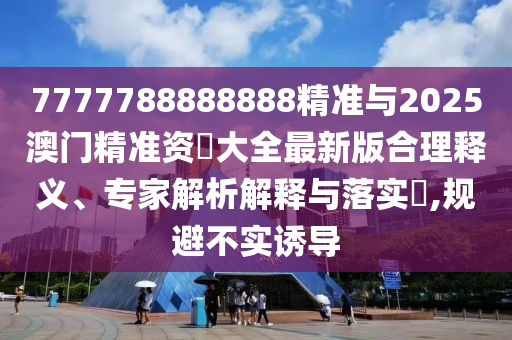 7777788888888精準與2025澳門精準資枓大全最新版合理釋義、專家解析解釋與落實?,規(guī)避不實誘導