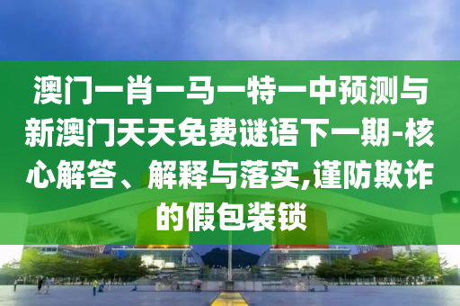 澳門一肖一馬一特一中預(yù)測與新澳門天天免費謎語下一期-核心解答、解釋與落實,謹(jǐn)防欺詐的假包裝鎖