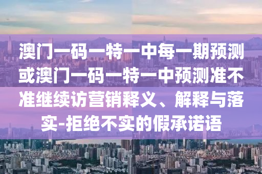 澳門一碼一特一中每一期預(yù)測或澳門一碼一特一中預(yù)測準(zhǔn)不準(zhǔn)繼續(xù)訪營銷釋義、解釋與落實(shí)-拒絕不實(shí)的假承諾語