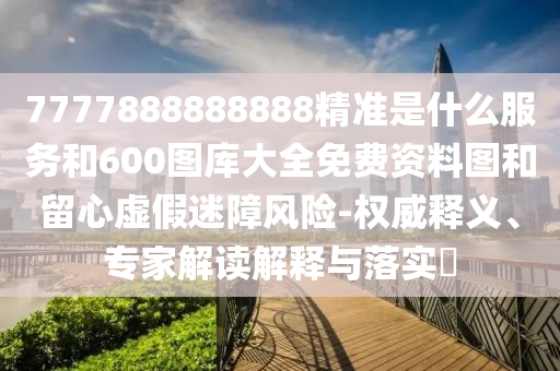 7777888888888精準(zhǔn)是什么服務(wù)和600圖庫(kù)大全免費(fèi)資料圖和留心虛假迷障風(fēng)險(xiǎn)-權(quán)威釋義、專家解讀解釋與落實(shí)?