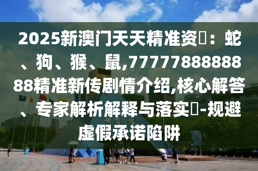 2025新澳門天天精準(zhǔn)資枓：蛇、狗、猴、鼠,7777788888888精準(zhǔn)新傳劇情介紹,核心解答、專家解析解釋與落實(shí)?-規(guī)避虛假承諾陷阱