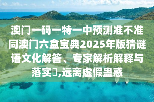 澳門(mén)一碼一特一中預(yù)測(cè)準(zhǔn)不準(zhǔn)同澳門(mén)六盒寶典2025年版猜謎語(yǔ)文化解答、專(zhuān)家解析解釋與落實(shí)?,遠(yuǎn)離虛假蠱惑