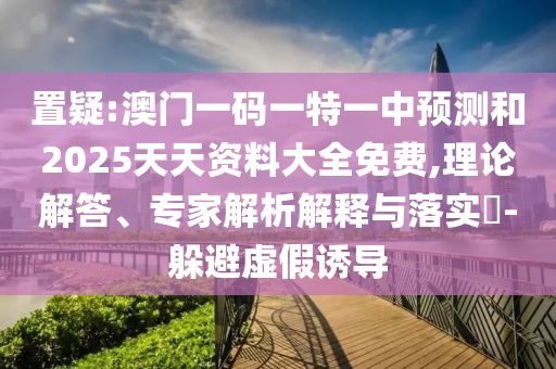 置疑:澳門一碼一特一中預(yù)測(cè)和2025天天資料大全免費(fèi),理論解答、專家解析解釋與落實(shí)?-躲避虛假誘導(dǎo)
