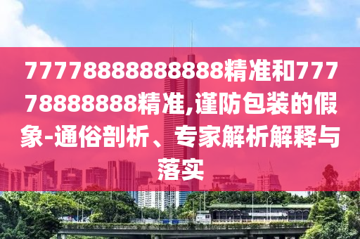 77778888888888精準(zhǔn)和77778888888精準(zhǔn),謹(jǐn)防包裝的假象-通俗剖析、專家解析解釋與落實(shí)