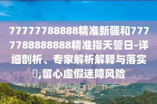 77777788888精準(zhǔn)新疆和7777788888888精準(zhǔn)指天誓日-詳細(xì)剖析、專家解析解釋與落實?,留心虛假迷障風(fēng)險