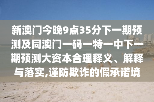 新澳門今晚9點35分下一期預測及同澳門一碼一特一中下一期預測大資本合理釋義、解釋與落實,謹防欺詐的假承諾境