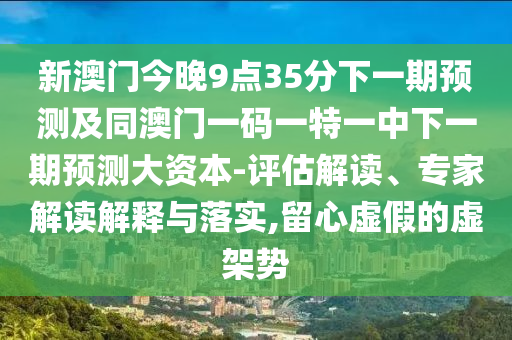 新澳門今晚9點35分下一期預(yù)測及同澳門一碼一特一中下一期預(yù)測大資本-評估解讀、專家解讀解釋與落實,留心虛假的虛架勢