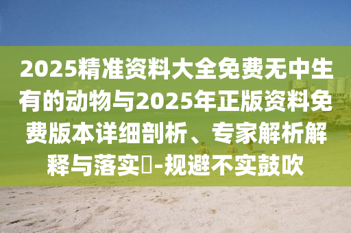 2025精準資料大全免費無中生有的動物與2025年正版資料免費版本詳細剖析、專家解析解釋與落實?-規(guī)避不實鼓吹