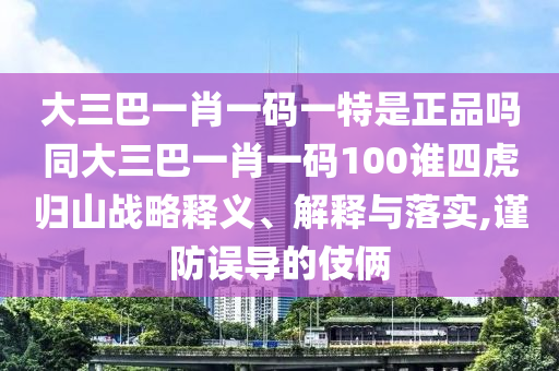 大三巴一肖一碼一特是正品嗎同大三巴一肖一碼100誰四虎歸山戰(zhàn)略釋義、解釋與落實,謹防誤導(dǎo)的伎倆