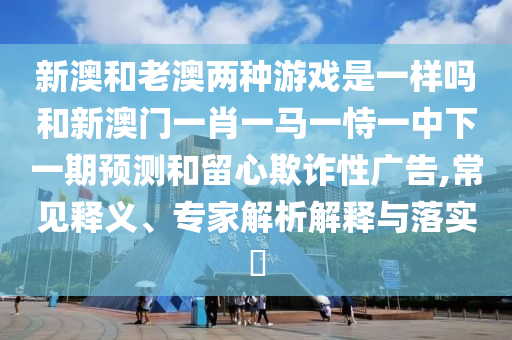 新澳和老澳兩種游戲是一樣嗎和新澳門一肖一馬一恃一中下一期預(yù)測(cè)和留心欺詐性廣告,常見釋義、專家解析解釋與落實(shí)?