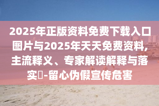 2025年正版資料免費(fèi)下載入口圖片與2025年天天免費(fèi)資料,主流釋義、專家解讀解釋與落實(shí)?-留心偽假宣傳危害