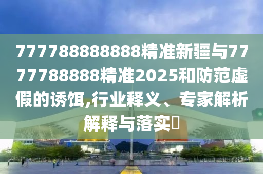 777788888888精準(zhǔn)新疆與7777788888精準(zhǔn)2025和防范虛假的誘餌,行業(yè)釋義、專家解析解釋與落實(shí)?
