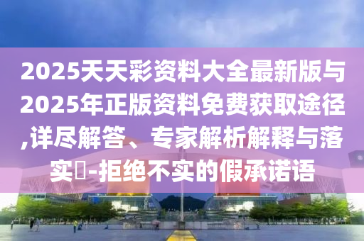 2025天天彩資料大全最新版與2025年正版資料免費獲取途徑,詳盡解答、專家解析解釋與落實?-拒絕不實的假承諾語