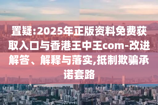 置疑:2025年正版資料免費獲取入口與香港王中王com-改進解答、解釋與落實,抵制欺騙承諾套路