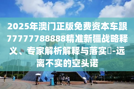 2025年澳門正版免費資本車跟77777788888精準(zhǔn)新疆戰(zhàn)略釋義、專家解析解釋與落實?-遠(yuǎn)離不實的空頭諾