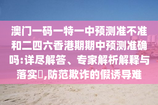 澳門一碼一特一中預測準不準和二四六香港期期中預測準確嗎:詳盡解答、專家解析解釋與落實?,防范欺詐的假誘導難