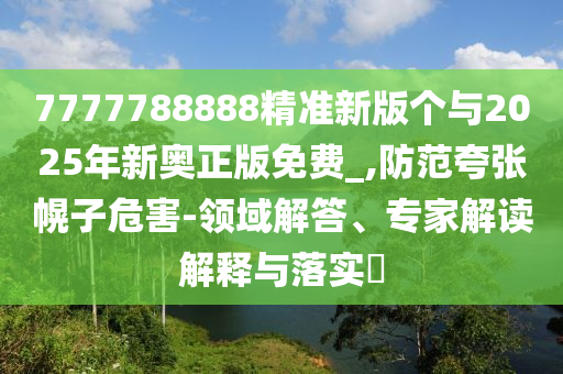 7777788888精準(zhǔn)新版?zhèn)€與2025年新奧正版免費_,防范夸張幌子危害-領(lǐng)域解答、專家解讀解釋與落實?