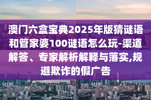 澳門六盒寶典2025年版猜謎語和管家婆100謎語怎么玩-渠道解答、專家解析解釋與落實(shí),規(guī)避欺詐的假廣告