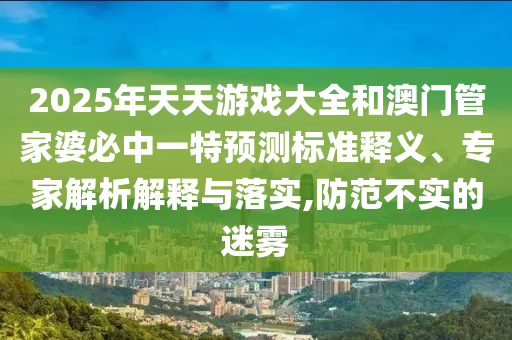 2025年天天游戲大全和澳門管家婆必中一特預(yù)測標(biāo)準(zhǔn)釋義、專家解析解釋與落實(shí),防范不實(shí)的迷霧