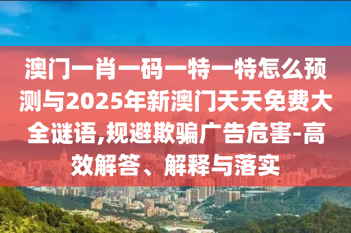 澳門一肖一碼一特一特怎么預(yù)測(cè)與2025年新澳門天天免費(fèi)大全謎語,規(guī)避欺騙廣告危害-高效解答、解釋與落實(shí)