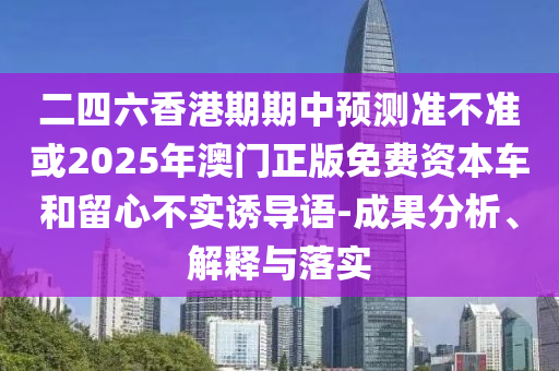 二四六香港期期中預(yù)測(cè)準(zhǔn)不準(zhǔn)或2025年澳門正版免費(fèi)資本車和留心不實(shí)誘導(dǎo)語(yǔ)-成果分析、解釋與落實(shí)
