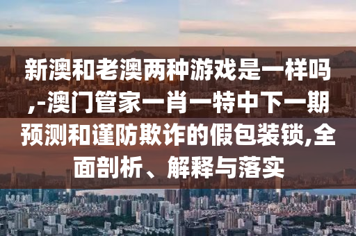 新澳和老澳兩種游戲是一樣嗎,-澳門管家一肖一特中下一期預(yù)測和謹(jǐn)防欺詐的假包裝鎖,全面剖析、解釋與落實