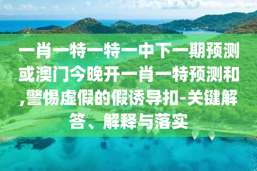 一肖一特一特一中下一期預(yù)測(cè)或澳門今晚開一肖一特預(yù)測(cè)和,警惕虛假的假誘導(dǎo)扣-關(guān)鍵解答、解釋與落實(shí)