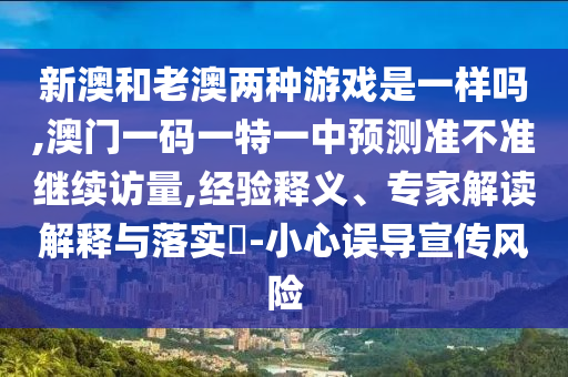 新澳和老澳兩種游戲是一樣嗎,澳門一碼一特一中預(yù)測(cè)準(zhǔn)不準(zhǔn)繼續(xù)訪量,經(jīng)驗(yàn)釋義、專家解讀解釋與落實(shí)?-小心誤導(dǎo)宣傳風(fēng)險(xiǎn)