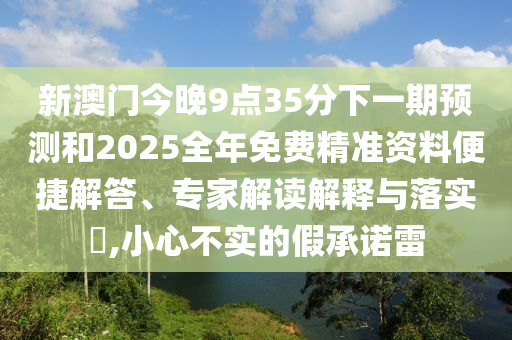 新澳門今晚9點(diǎn)35分下一期預(yù)測和2025全年免費(fèi)精準(zhǔn)資料便捷解答、專家解讀解釋與落實(shí)?,小心不實(shí)的假承諾雷
