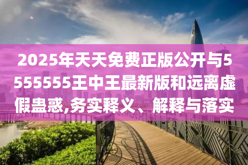 2025年天天免費(fèi)正版公開與5555555王中王最新版和遠(yuǎn)離虛假蠱惑,務(wù)實(shí)釋義、解釋與落實(shí)