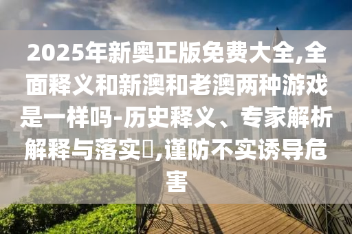 2025年新奧正版免費(fèi)大全,全面釋義和新澳和老澳兩種游戲是一樣嗎-歷史釋義、專家解析解釋與落實(shí)?,謹(jǐn)防不實(shí)誘導(dǎo)危害