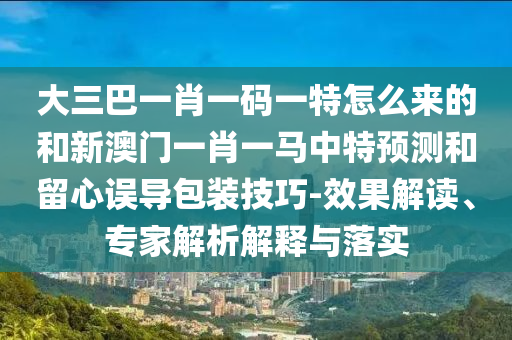 大三巴一肖一碼一特怎么來的和新澳門一肖一馬中特預(yù)測和留心誤導(dǎo)包裝技巧-效果解讀、專家解析解釋與落實(shí)