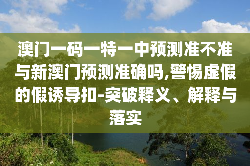 澳門一碼一特一中預(yù)測準(zhǔn)不準(zhǔn)與新澳門預(yù)測準(zhǔn)確嗎,警惕虛假的假誘導(dǎo)扣-突破釋義、解釋與落實