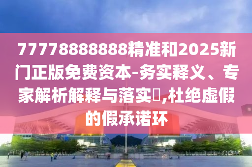 77778888888精準(zhǔn)和2025新門正版免費資本-務(wù)實釋義、專家解析解釋與落實?,杜絕虛假的假承諾環(huán)